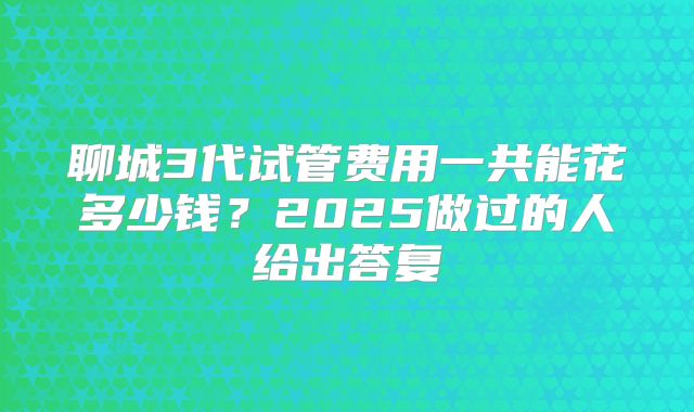 聊城3代试管费用一共能花多少钱?2025做过的人给出答复