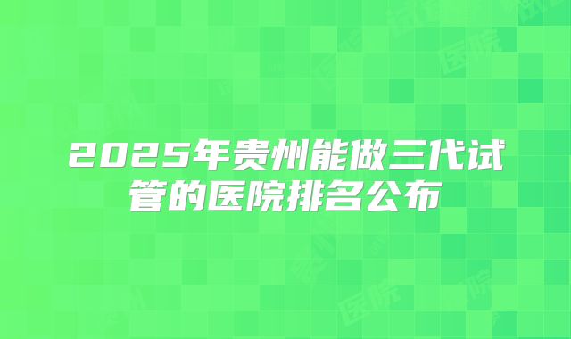 2025年贵州能做三代试管的医院排名公布