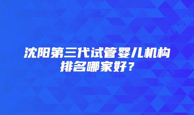沈阳第三代试管婴儿机构排名哪家好？