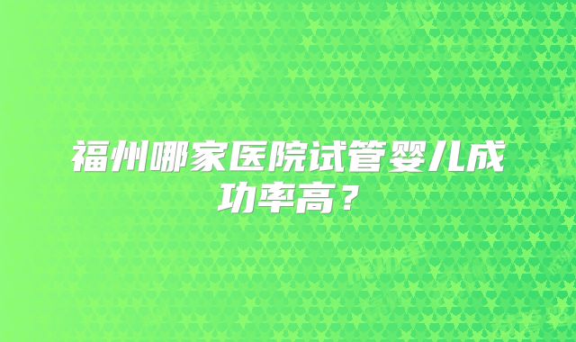 福州哪家医院试管婴儿成功率高？