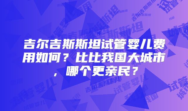 吉尔吉斯斯坦试管婴儿费用如何？比比我国大城市，哪个更亲民？
