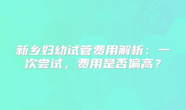 新乡妇幼试管费用解析：一次尝试，费用是否偏高？