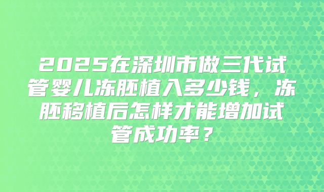 2025在深圳市做三代试管婴儿冻胚植入多少钱，冻胚移植后怎样才能增加试管成功率？