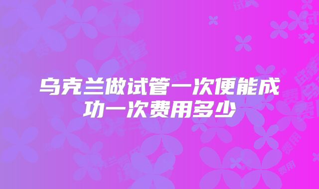 乌克兰做试管一次便能成功一次费用多少