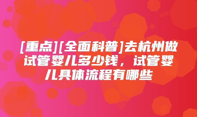 [重点][全面科普]去杭州做试管婴儿多少钱，试管婴儿具体流程有哪些