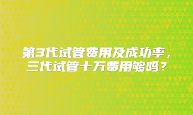 第3代试管费用及成功率,三代试管十万费用够吗?