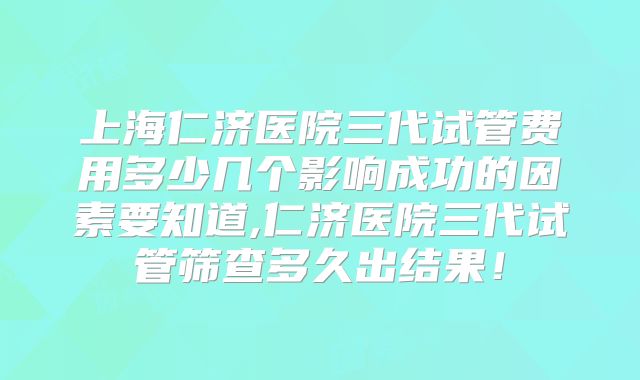 上海仁济医院三代试管费用多少几个影响成功的因素要知道,仁济医院三代试管筛查多久出结果!