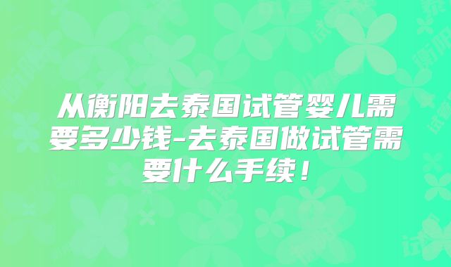 从衡阳去泰国试管婴儿需要多少钱-去泰国做试管需要什么手续！