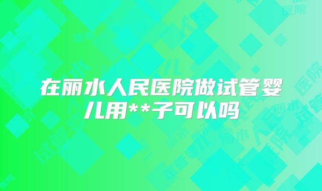 在丽水人民医院做试管婴儿用**子可以吗