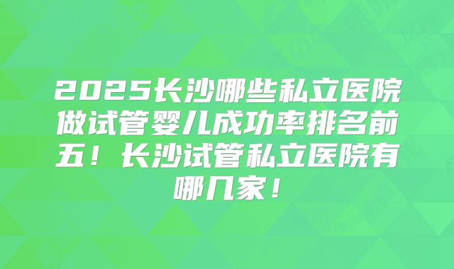 2025长沙哪些私立医院做试管婴儿成功率排名前五！长沙试管私立医院有哪几家！