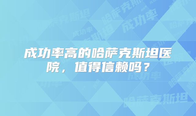 成功率高的哈萨克斯坦医院，值得信赖吗？