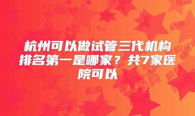 杭州可以做试管三代机构排名第一是哪家?共7家医院可以