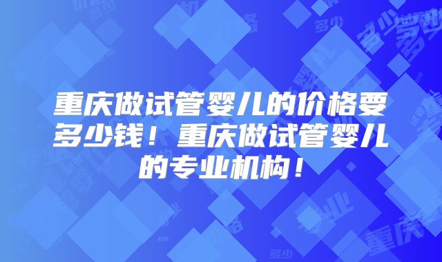 重庆做试管婴儿的价格要多少钱！重庆做试管婴儿的专业机构！