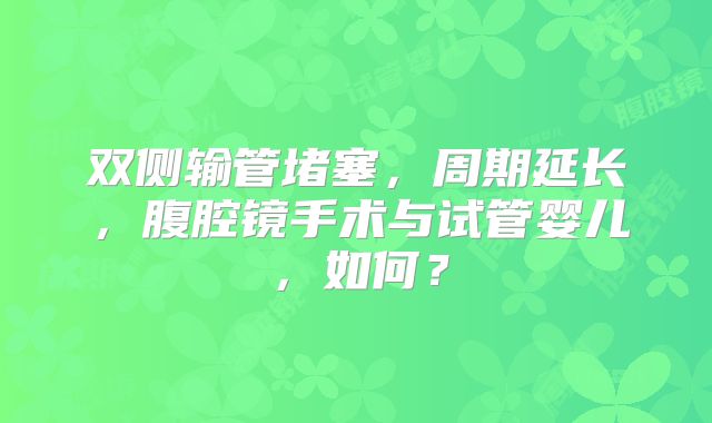 双侧输管堵塞，周期延长，腹腔镜手术与试管婴儿，如何？