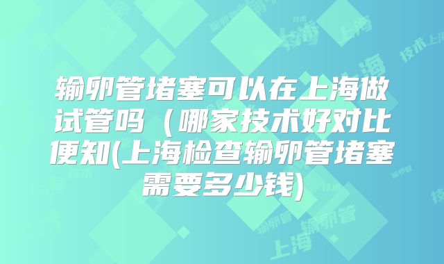 输卵管堵塞可以在上海做试管吗（哪家技术好对比便知(上海检查输卵管堵塞需要多少钱)