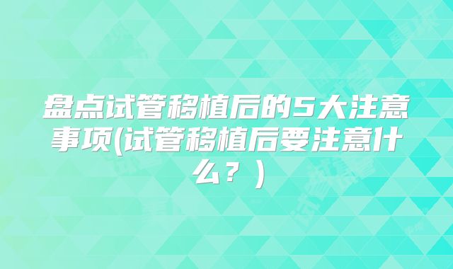 盘点试管移植后的5大注意事项(试管移植后要注意什么?)