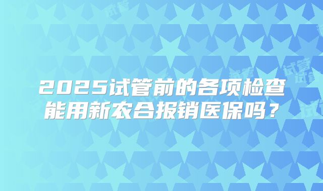 2025试管前的各项检查能用新农合报销医保吗?