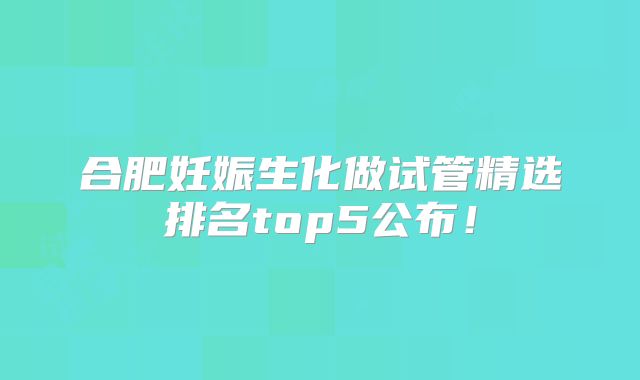 合肥妊娠生化做试管精选排名top5公布!