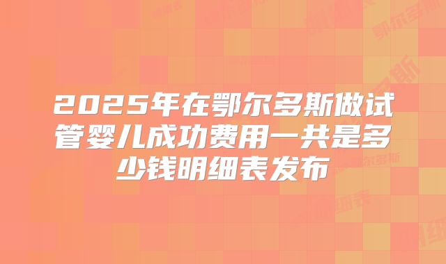 2025年在鄂尔多斯做试管婴儿成功费用一共是多少钱明细表发布