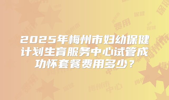 2025年梅州市妇幼保健计划生育服务中心试管成功怀套餐费用多少?