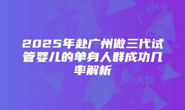 2025年赴广州做三代试管婴儿的单身人群成功几率解析
