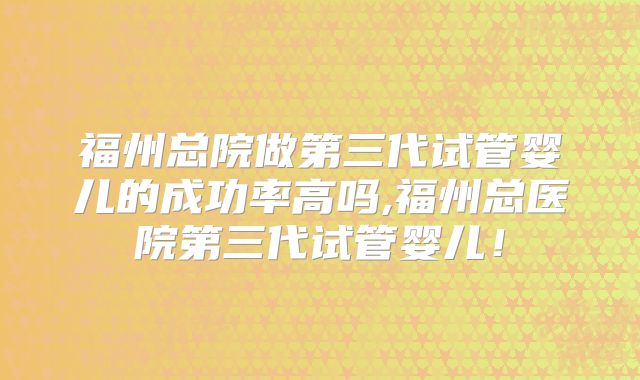 福州总院做第三代试管婴儿的成功率高吗,福州总医院第三代试管婴儿！