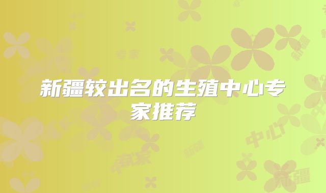新疆较出名的生殖中心专家推荐