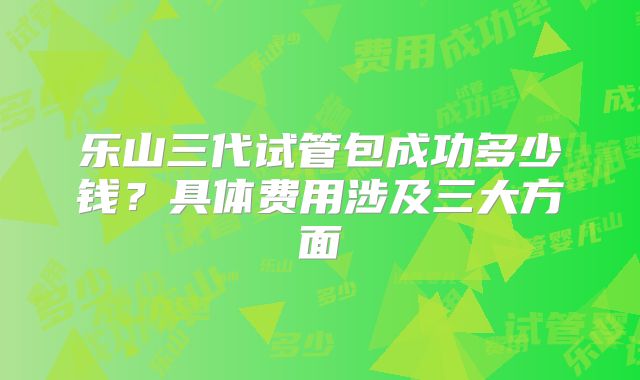 乐山三代试管包成功多少钱？具体费用涉及三大方面