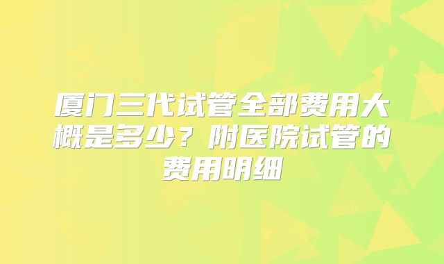 厦门三代试管全部费用大概是多少？附医院试管的费用明细
