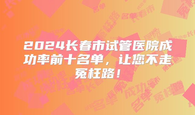 2024长春市试管医院成功率前十名单，让您不走冤枉路！
