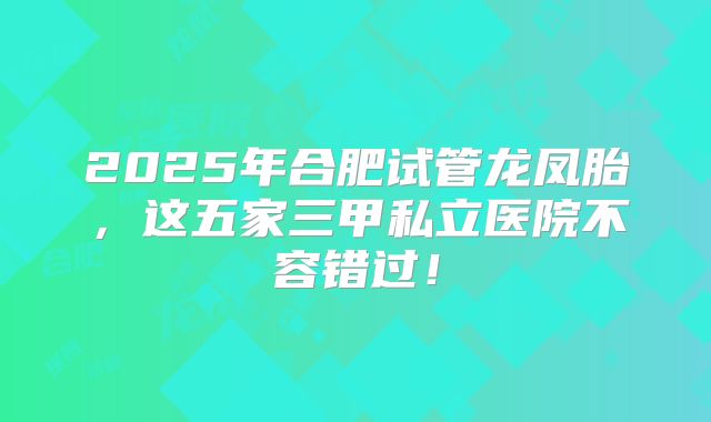 2025年合肥试管龙凤胎，这五家三甲私立医院不容错过！