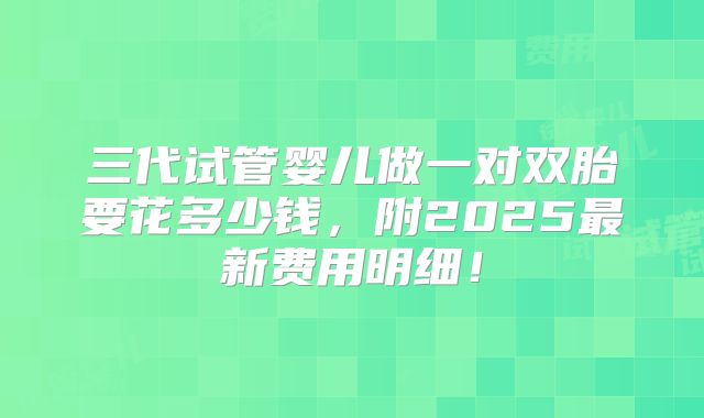 三代试管婴儿做一对双胎要花多少钱,附2025最新费用明细!