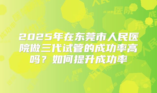 2025年在东莞市人民医院做三代试管的成功率高吗？如何提升成功率