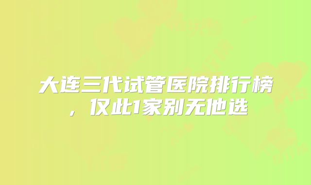 大连三代试管医院排行榜,仅此1家别无他选