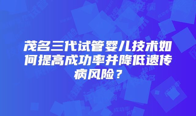 茂名三代试管婴儿技术如何提高成功率并降低遗传病风险？