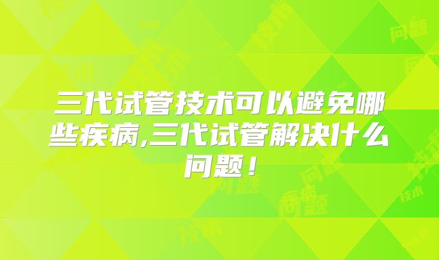 三代试管技术可以避免哪些疾病,三代试管解决什么问题!