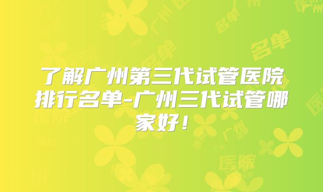 了解广州第三代试管医院排行名单-广州三代试管哪家好！
