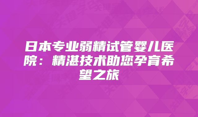 日本专业弱精试管婴儿医院:精湛技术助您孕育希望之旅