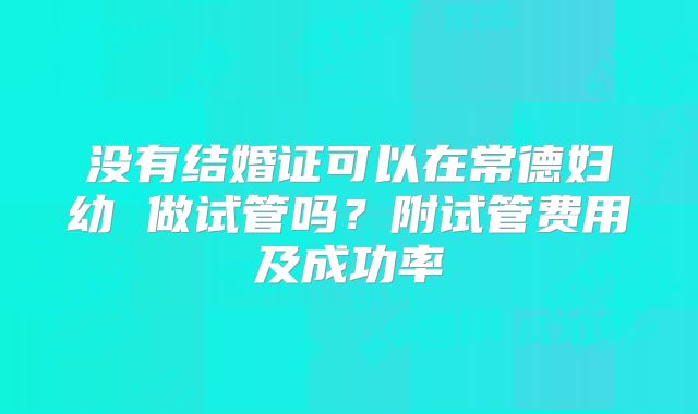 没有结婚证可以在常德妇幼 做试管吗?附试管费用及成功率