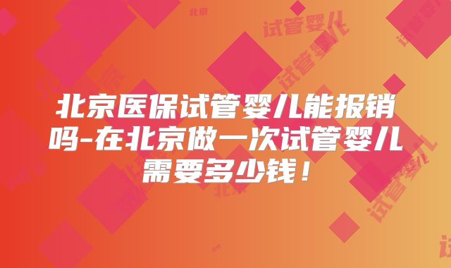 北京医保试管婴儿能报销吗-在北京做一次试管婴儿需要多少钱！