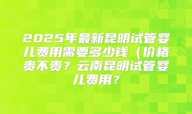 2025年最新昆明试管婴儿费用需要多少钱(价格贵不贵?云南昆明试管婴儿费用?
