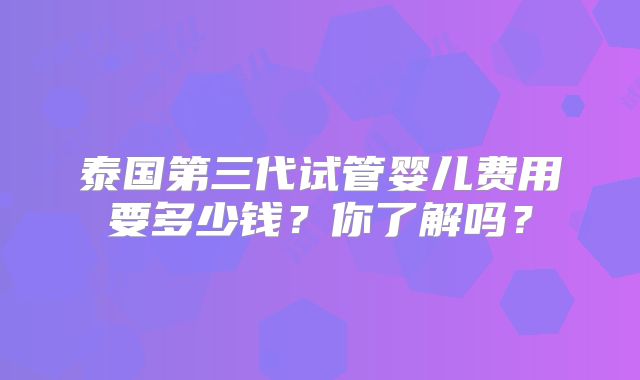 泰国第三代试管婴儿费用要多少钱？你了解吗？