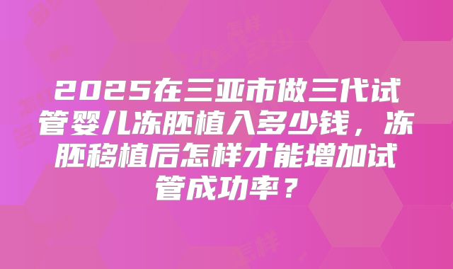 2025在三亚市做三代试管婴儿冻胚植入多少钱,冻胚移植后怎样才能增加试管成功率?