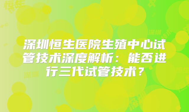 深圳恒生医院生殖中心试管技术深度解析：能否进行三代试管技术？
