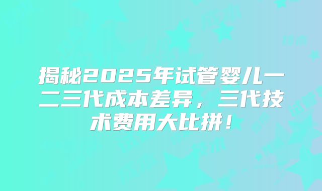 揭秘2025年试管婴儿一二三代成本差异，三代技术费用大比拼！