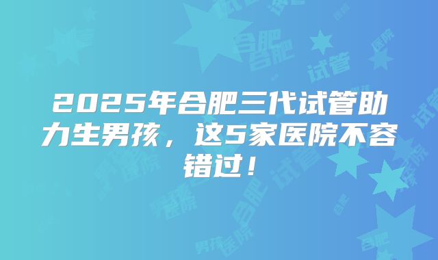 2025年合肥三代试管助力生男孩，这5家医院不容错过！