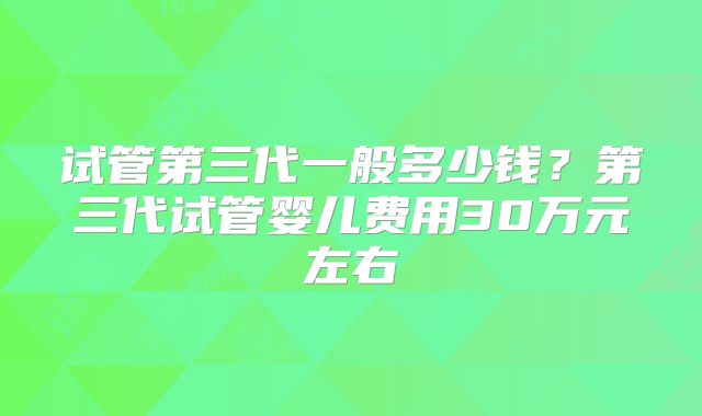 试管第三代一般多少钱？第三代试管婴儿费用30万元左右