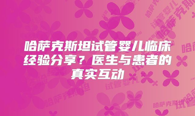 哈萨克斯坦试管婴儿临床经验分享？医生与患者的真实互动
