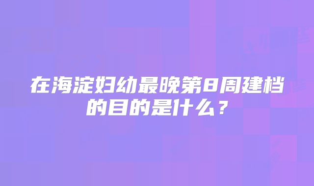 在海淀妇幼最晚第8周建档的目的是什么?