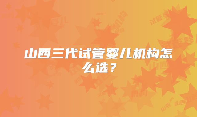 山西三代试管婴儿机构怎么选？